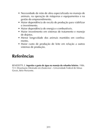 311
•	 Necessidade de mão de obra especializada no manejo de
animais, na operação de máquinas e equipamentos e na
gestão do empreendimento.
•	 Maior dependência de escala de produção para viabilizar
o investimento.
•	 Maior dependência de energia e combustíveis.
•	 Maior investimento em sistemas de tratamento e manejo
de dejetos.
•	 Menor longevidade dos animais mantidos em confina­
mento.
•	 Maior custo de produção de leite em relação a outros
sistemas de produção.
Referências
BENEDETTI, E. Ingestão e gasto de água no manejo do rebanho leiteiro. 1986.
72 f. Dissertação (Mestrado em Zootecnia) – Universidade Federal de Minas
Gerais, Belo Horizonte.
 