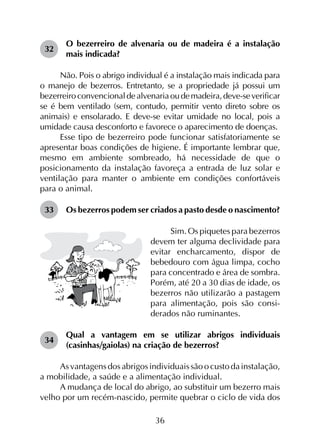 36
32	
O bezerreiro de alvenaria ou de madeira é a instalação
mais indicada?
Não. Pois o abrigo individual é a instalação mais indicada para
o manejo de bezerros. Entretanto, se a propriedade já possui um
bezerreiroconvencionaldealvenariaoudemadeira,deve-severificar
se é bem ventilado (sem, contudo, permitir vento direto sobre os
animais) e ensolarado. E deve-se evitar umidade no local, pois a
umidade causa desconforto e favorece o aparecimento de doenças.
Esse tipo de bezerreiro pode funcionar satisfatoriamente se
apresentar boas condições de higiene. É importante lembrar que,
mesmo em ambiente sombreado, há necessidade de que o
posicionamento da instalação favoreça a entrada de luz solar e
ventilação para manter o ambiente em condições confortáveis
para o animal.
33	 Os bezerros podem ser criados a pasto desde o nascimento?
Sim. Os piquetes para bezerros
devem ter alguma declividade para
evitar encharcamento, dispor de
bebedouro com água limpa, cocho
para concentrado e área de sombra.
Porém, até 20 a 30 dias de idade, os
bezerros não utilizarão a pastagem
para alimentação, pois são consi­
derados não ruminantes.
34	
Qual a vantagem em se utilizar abrigos individuais
(casinhas/gaiolas) na criação de bezerros?
As vantagens dos abrigos individuais são o custo da instalação,
a mobilidade, a saúde e a alimentação individual.
A mudança de local do abrigo, ao substituir um bezerro mais
velho por um recém-nascido, permite quebrar o ciclo de vida dos
 