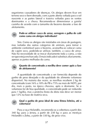 37
organismos causadores de doenças. Os abrigos devem ficar em
terreno seco e bem drenado, com a parte aberta voltada para o sol
nascente e as partes lateral e traseira voltadas para os ventos
dominantes e a chuva. Recomenda-se dimensionar a gaiola/
casinha de acordo com o tamanho do bezerro durante a fase de
aleitamento.
35	
Pode-se utilizar casca de arroz, serragem e palha de café
como cama em abrigos individuais?
Sim. Como os abrigos são instalados em áreas de pastagem,
mas isoladas das outras categorias de animais, para tornar o
ambiente confortável para o bezerro, aconselha-se colocar cama
de capim seco, podendo-se utilizar, também, a casca de arroz.
Não há necessidade de se trocar diariamente toda a cama, a não
serqueestejaencharcada.O maisindicadoésubstituir,diariamente,
apenas as partes molhadas da cama.
36	
Quanto de concentrado a novilha deve comer após a fase
de aleitamento?
A quantidade de concentrado a ser fornecida depende do
ganho de peso desejado e da qualidade do alimento volumoso
disponível. Na maioria das vezes, as novilhas recebem 2 kg de
concentrado (com 16% a 18% de PB e 75% ou mais de NDT), por
dia, mais o pasto, na época chuvosa, após o desmame. Se o
volumoso for de boa qualidade, o concentrado pode ser reduzido
para 1 kg/dia, mas a proteína bruta da dieta não deve ser menor
que 12% na base de matéria seca.
37	
Qual o ganho de peso ideal de uma fêmea leiteira, até a
cobertura?
Para a raça Holandês, recomenda-se a cobertura a partir dos
340 kg; para a Jersey, a partir de 230 kg; e para as mestiças
Holandês x Zebu, a partir de 330 kg, de peso vivo.
 
