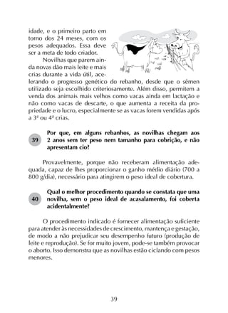 39
idade, e o primeiro parto em
torno dos 24 meses, com os
pesos adequados. Essa deve
ser a meta de todo criador.
Novilhas que parem ain­
da novas dão mais leite e mais
crias durante a vida útil, ace­
lerando o progresso genético do rebanho, desde que o sêmen
utilizado seja escolhido criteriosamente. Além disso, permitem a
venda dos animais mais velhos como vacas ainda em lactação e
não como vacas de descarte, o que aumenta a receita da pro­
priedade e o lucro, especialmente se as vacas forem vendidas após
a 3ª ou 4ª crias.
39	
Por que, em alguns rebanhos, as novilhas chegam aos
2 anos sem ter peso nem tamanho para cobrição, e não
apresentam cio?
Provavelmente, porque não receberam alimentação ade­
quada, capaz de lhes proporcionar o ganho médio diário (700 a
800 g/dia), necessário para atingirem o peso ideal de cobertura.
40	
Qual o melhor procedimento quando se constata que uma
novilha, sem o peso ideal de acasalamento, foi coberta
acidentalmente?
O procedimento indicado é fornecer alimentação suficiente
para atender às necessidades de crescimento, mantença e gestação,
de modo a não prejudicar seu desempenho futuro (produção de
leite e reprodução). Se for muito jovem, pode-se também provocar
o aborto. Isso demonstra que as novilhas estão ciclando com pesos
menores.
 