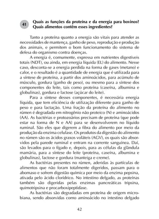 42
41	
Quais as funções da proteína e da energia para bovinos?
Quais alimentos contêm esses ingredientes?
Tanto a proteína quanto a energia são vitais para atender as
necessidades de mantença, ganho de peso, reprodução e produção
dos animais, e permitem o bom funcionamento do sistema de
defesa do organismo contra doenças.
A energia é, comumente, expressa em nutrientes digestíveis
totais (NDT), ou ainda, em energia líquida (EL) do alimento. Nesse
caso, desconta-se a energia perdida na forma de gases (metano) e
calor, e o resultado é a quantidade de energia que é utilizada para
a síntese de proteína, a partir dos aminoácidos, para acúmulo de
músculo, gordura (ganho de peso), ou mesmo para a síntese dos
componentes do leite, tais como proteína (caseína, albumina e
globulinas), gordura e lactose (açúcar do leite).
Para a síntese desses componentes, é necessária energia
líquida, que tem eficiência de utilização diferente para ganho de
peso e para lactação. Uma fração da proteína do alimento no
rúmen é degradada em nitrogênio não proteico (N) e aminoácidos
(AA). As bactérias e protozoários precisam de proteína (que pode
estar na forma de N e AA) para se desenvolverem no líquido
ruminal. São eles que digerem a fibra do alimento por meio da
produção da enzima celulase. Os produtos da digestão do alimento
no rúmen são os ácidos graxos voláteis (AGV), os quais são absor­
vidos pela parede ruminal e entram na corrente sanguínea. Daí,
são levados para o fígado e, depois, para as células da glândula
mamária, para a síntese do leite (proteína, caseína, albumina e
globulinas), lactose e gordura (manteiga e creme).
As bactérias presentes no rúmen, aderidas às partículas de
alimentos que não foram totalmente digeridos, passam para o
abomaso e sofrem digestão química por meio da enzima pepsina,
ativada pelo ácido clorídrico. No intestino delgado, as proteínas
também são digeridas pelas enzimas pancreáticas tripsina,
quimotripsina e procarboxipeptidase.
As bactérias são degradadas em proteína de origem micro­
biana, sendo absorvidas como aminoácido no intestino delgado
 