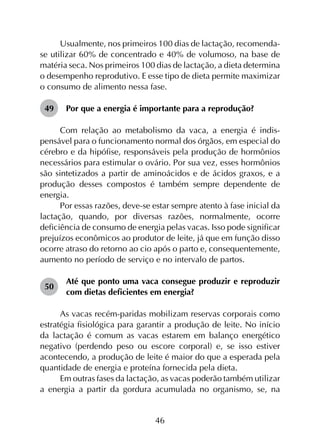 46
Usualmente, nos primeiros 100 dias de lactação, recomenda-
se utilizar 60% de concentrado e 40% de volumoso, na base de
matéria seca. Nos primeiros 100 dias de lactação, a dieta determina
o desempenho reprodutivo. E esse tipo de dieta permite maximizar
o consumo de alimento nessa fase.
49	 Por que a energia é importante para a reprodução?
Com relação ao metabolismo da vaca, a energia é indis­
pensável para o funcionamento normal dos órgãos, em especial do
cérebro e da hipófise, responsáveis pela produção de hormônios
necessários para estimular o ovário. Por sua vez, esses hormônios
são sintetizados a partir de aminoácidos e de ácidos graxos, e a
produção desses compostos é também sempre dependente de
energia.
Por essas razões, deve-se estar sempre atento à fase inicial da
lactação, quando, por diversas razões, normalmente, ocorre
deficiência de consumo de energia pelas vacas. Isso pode significar
prejuízos econômicos ao produtor de leite, já que em função disso
ocorre atraso do retorno ao cio após o parto e, consequentemente,
aumento no período de serviço e no intervalo de partos.
50	
Até que ponto uma vaca consegue produzir e reproduzir
com dietas deficientes em energia?
As vacas recém-paridas mobilizam reservas corporais como
estratégia fisiológica para garantir a produção de leite. No início
da lactação é comum as vacas estarem em balanço energético
negativo (perdendo peso ou escore corporal) e, se isso estiver
acontecendo, a produção de leite é maior do que a esperada pela
quantidade de energia e proteína fornecida pela dieta.
Em outras fases da lactação, as vacas poderão também utilizar
a energia a partir da gordura acumulada no organismo, se, na
 