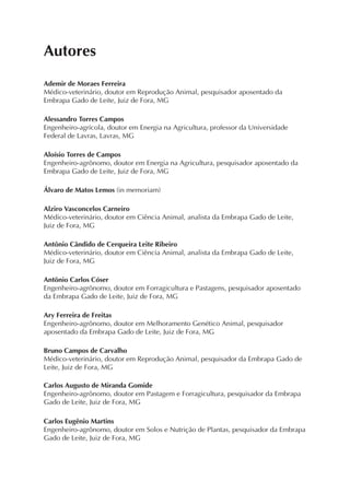 Autores
Ademir de Moraes Ferreira
Médico-veterinário, doutor em Reprodução Animal, pesquisador aposentado da
Embrapa Gado de Leite, Juiz de Fora, MG
Alessandro Torres Campos
Engenheiro-agrícola, doutor em Energia na Agricultura, professor da Universidade
Federal de Lavras, Lavras, MG
Aloísio Torres de Campos
Engenheiro-agrônomo, doutor em Energia na Agricultura, pesquisador aposentado da
Embrapa Gado de Leite, Juiz de Fora, MG
Álvaro de Matos Lemos (in memoriam)
Alziro Vasconcelos Carneiro
Médico-veterinário, doutor em Ciência Animal, analista da Embrapa Gado de Leite,
Juiz de Fora, MG
Antônio Cândido de Cerqueira Leite Ribeiro
Médico-veterinário, doutor em Ciência Animal, analista da Embrapa Gado de Leite,
Juiz de Fora, MG
Antônio Carlos Cóser
Engenheiro-agrônomo, doutor em Forragicultura e Pastagens, pesquisador aposentado
da Embrapa Gado de Leite, Juiz de Fora, MG
Ary Ferreira de Freitas
Engenheiro-agrônomo, doutor em Melhoramento Genético Animal, pesquisador
aposentado da Embrapa Gado de Leite, Juiz de Fora, MG
Bruno Campos de Carvalho
Médico-veterinário, doutor em Reprodução Animal, pesquisador da Embrapa Gado de
Leite, Juiz de Fora, MG
Carlos Augusto de Miranda Gomide
Engenheiro-agrônomo, doutor em Pastagem e Forragicultura, pesquisador da Embrapa
Gado de Leite, Juiz de Fora, MG
Carlos Eugênio Martins
Engenheiro-agrônomo, doutor em Solos e Nutrição de Plantas, pesquisador da Embrapa
Gado de Leite, Juiz de Fora, MG
 