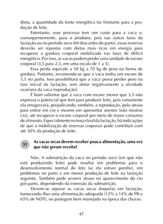 47
dieta, a quantidade da fonte energética for limitante para a pro­
dução de leite.
Entretanto, esse processo tem um custo para a vaca e,
consequentemente, para o produtor, pois nas outras fases da
lactação ou no período seco (60 dias antes do parto), essas reservas
deverão ser repostas com dietas mais ricas em energia para
recuperar a gordura corporal mobilizada nas fases de déficit
energético. Por isso, as vacas podem perder uma unidade de escore
corporal (3,5 para 2,5, em uma escala de 1 a 5).
Essa perda equivale a 50 kg a 70 kg de peso na forma de
gordura. Portanto, recomenda-se que a vaca tenha um escore de
3,5 no parto. Isso possibilitará que a vaca possa perder peso na
fase inicial da lactação, sem afetar negativamente a atividade
ovariana da vaca (reprodução).
É bom salientar que a vaca com escore menor que 3,5 não
expressa o potencial que tem para produzir leite, pois certamente
ela emagrecerá, prejudicando, também, a reprodução, pelo atraso
para entrar em cio e mesmo em apresentar anestro (não mostrar
cio), até recuperar o escore corporal por meio de maior consumo
dealimento.Especialmentenoterçofinaldalactação,háindicações
de que a mobilização de reservas corporais pode contribuir com
até 30% da produção de leite.
51	
As vacas secas devem receber pouca alimentação, uma vez
que não geram receita?
Não. A subnutrição da vaca no período seco (em que não
está produzindo leite) pode resultar em problemas para o
desenvolvimento normal do feto (se ela estiver prenhe), em
problemas no parto e em menor produção de leite na lactação
seguinte. Também pode ocorrer atraso no aparecimento do cio
pós-parto, dependendo da extensão da subnutrição.
Devem-se separar as vacas secas daquelas em lactação,
fornecendo-lhes uma alimentação adequada (12% a 14% de PB e
65% de NDT), ou pastagem bem manejada na época das chuvas.
 