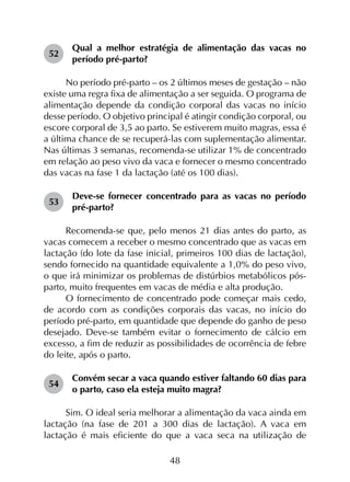 48
52	
Qual a melhor estratégia de alimentação das vacas no
período pré-parto?
No período pré-parto – os 2 últimos meses de gestação – não
existe uma regra fixa de alimentação a ser seguida. O programa de
alimentação depende da condição corporal das vacas no início
desse período. O objetivo principal é atingir condição corporal, ou
escore corporal de 3,5 ao parto. Se estiverem muito magras, essa é
a última chance de se recuperá-las com suplementação alimentar.
Nas últimas 3 semanas, recomenda-se utilizar 1% de concentrado
em relação ao peso vivo da vaca e fornecer o mesmo concentrado
das vacas na fase 1 da lactação (até os 100 dias).
53	
Deve-se fornecer concentrado para as vacas no período
pré-parto?
Recomenda-se que, pelo menos 21 dias antes do parto, as
vacas comecem a receber o mesmo concentrado que as vacas em
lactação (do lote da fase inicial, primeiros 100 dias de lactação),
sendo fornecido na quantidade equivalente a 1,0% do peso vivo,
o que irá minimizar os problemas de distúrbios metabólicos pós-
parto, muito frequentes em vacas de média e alta produção.
O fornecimento de concentrado pode começar mais cedo,
de acordo com as condições corporais das vacas, no início do
período pré-parto, em quantidade que depende do ganho de peso
desejado. Deve-se também evitar o fornecimento de cálcio em
excesso, a fim de reduzir as possibilidades de ocorrência de febre
do leite, após o parto.
54	
Convém secar a vaca quando estiver faltando 60 dias para
o parto, caso ela esteja muito magra?
Sim. O ideal seria melhorar a alimentação da vaca ainda em
lactação (na fase de 201 a 300 dias de lactação). A vaca em
lactação é mais eficiente do que a vaca seca na utilização de
 