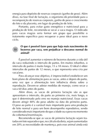 49
energia para depósito de reservas corporais (ganho de peso). Além
disso, na fase final de lactação, o organismo dá prioridade para a
recomposição de reservas corporais, ganho de peso e crescimento
do feto e da placenta, em lugar da produção de leite.
Portanto, para evitar gasto energético e nutricional para a
produção de leite, recomenda-se secar a vaca magra. O indicado
para vacas magras seria formar um grupo que possibilite o
tratamento específico para recuperar o peso ideal para o novo
ciclo.
55	
O que é possível fazer para que haja mais nascimentos de
bezerros por vaca, sem prejudicar o descanso normal do
animal?
É possível aumentar o número de bezerros durante a vida útil
da vaca reduzindo o intervalo de partos. Em muitos rebanhos, o
intervalo de partos é muito longo, 15 a 18 meses. O ideal é obter
intervalos de partos de 12 meses, o que representa uma cria por
vaca/ano.
Para alcançar esse objetivo, é imprescindível estabelecer um
bom plano de alimentação para as vacas, antes e depois do parto,
uma vez que a alimentação tem influência direta sobre a
reprodução. Devem-se adotar medidas de manejo, como secar a
vaca 60 dias antes do parto.
Além disso, as vacas de primeira lactação são as que
apresentam o intervalo, do parto ao primeiro cio, mais longo, o
que é determinado pelo erro no manejo nutricional. Essas vacas
devem atingir 80% do peso adulto na data do primeiro parto.
O peso ao parto é a variável mais importante para uma produção
de leite normal e para um bom desempenho reprodutivo, sendo
considerado mais importante do que a idade ou o peso no momento
da cobertura/inseminação.
Recomenda-se que as vacas de primeira lactação sejam tra­
tadasemloteseparadoeque,nocálculodadieta,sejamaumentadas
em 20% as necessidades de mantença, pois esse animal ainda está
 