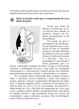 50
crescendo e precisa ganhar peso na primeira lactação, para que no
segundo parto tenha peso maior que no primeiro.
56	
Quais as possíveis razões para o emagrecimento de vacas
depois do parto?
Exceto por razões de
doença, é normal que as va­
cas percam peso durante as
primeiras semanas de lac­
tação, principalmente as de
alta produção.
Essa perda de peso é
consequência da alta deman­
da por nutrientes para a pro­
dução de leite no momento
em que o consumo voluntário
de matéria seca da vaca ainda
é baixo. No início da lactação
(1 a 100 dias – fase 1), a
quantidade de concentrado é
maior justamente para au­
mentar a densidade energética da dieta. Há que se evitar perdas
anormais e prolongadas de peso, o que pode ser conseguido
melhorando-se a concentração e balanceamento dos nutrientes
(principalmente energia), na dieta, e estimulando-se o consumo.
Se o produtor estiver fornecendo dieta completa (concen­
trado + volumoso), deve-se balancear a dieta com relação à
energia, proteína, minerais e tamponantes (bicarbonato de sódio,
60%, + óxido de magnésio, 40%), na base de 1% de matéria seca
(MS) da dieta ou 1,5% a 2% no concentrado. Isso permitirá o
fornecimento de 150 a 200 g/dia de tamponante por vaca, para
evitar a acidose ruminal, doença causada pelo baixo valor de pH
no líquido ruminal, o que usualmente ocorre por excesso de
concentrado e pouco volumoso ou pouca fibra em detergente
neutro (FDN) na dieta das vacas.
 