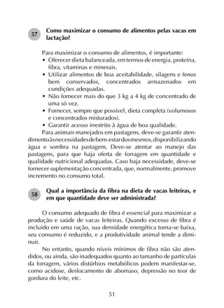 51
57	
Como maximizar o consumo de alimentos pelas vacas em
lactação?
Para maximizar o consumo de alimentos, é importante:
•	 Oferecer dieta balanceada, em termos de energia, proteína,
fibra, vitaminas e minerais.
•	 Utilizar alimentos de boa aceitabilidade, silagens e fenos
bem conservados, concentrados armazenados em
condições adequadas.
•	 Não fornecer mais do que 3 kg a 4 kg de concentrado de
uma só vez.
•	 Fornecer, sempre que possível, dieta completa (volumosos
e concentrados misturados).
•	 Garantir acesso irrestrito à água de boa qualidade.
Para animais manejados em pastagens, deve-se garantir aten­
dimentoàsnecessidadesdebem-estardosmesmos,disponibilizando
água e sombra na pastagem. Deve-se atentar ao manejo das
pastagens, para que haja oferta de forragem em quantidade e
qualidade nutricional adequadas. Caso haja necessidade, deve-se
fornecer suplementação concentrada, que, normalmente, promove
incremento no consumo total.
58	
Qual a importância da fibra na dieta de vacas leiteiras, e
em que quantidade deve ser administrada?
O consumo adequado de fibra é essencial para maximizar a
produção e saúde de vacas leiteiras. Quando excesso de fibra é
incluído em uma ração, sua densidade energética torna-se baixa,
seu consumo é reduzido, e a produtividade animal tende a dimi­
nuir.
No entanto, quando níveis mínimos de fibra não são aten­
didos, ou ainda, são inadequados quanto ao tamanho de partículas
da forragem, vários distúrbios metabólicos podem manifestar-se,
como acidose, deslocamento de abomaso, depressão no teor de
gordura do leite, etc.
 