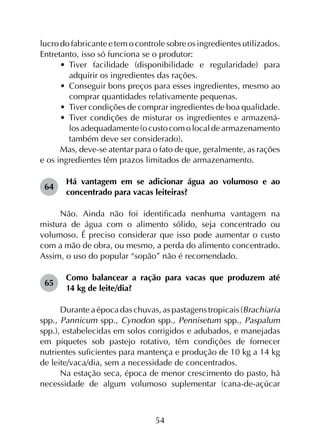54
lucro do fabricante e tem o controle sobre os ingredientes utilizados.
Entretanto, isso só funciona se o produtor:
•	 Tiver facilidade (disponibilidade e regularidade) para
adquirir os ingredientes das rações.
•	 Conseguir bons preços para esses ingredientes, mesmo ao
comprar quantidades relativamente pequenas.
•	 Tiver condições de comprar ingredientes de boa qualidade.
•	 Tiver condições de misturar os ingredientes e armazená-
losadequadamente(ocustocomolocaldearmazenamento
também deve ser considerado).
Mas, deve-se atentar para o fato de que, geralmente, as rações
e os ingredientes têm prazos limitados de armazenamento.
64	
Há vantagem em se adicionar água ao volumoso e ao
concentrado para vacas leiteiras?
Não. Ainda não foi identificada nenhuma vantagem na
mistura de água com o alimento sólido, seja concentrado ou
volumoso. É preciso considerar que isso pode aumentar o custo
com a mão de obra, ou mesmo, a perda do alimento concentrado.
Assim, o uso do popular “sopão” não é recomendado.
65	
Como balancear a ração para vacas que produzem até
14 kg de leite/dia?
Durante a época das chuvas, as pastagens tropicais (Brachiaria
spp., Pannicum spp., Cynodon spp., Pennisetum spp., Paspalum
spp.), estabelecidas em solos corrigidos e adubados, e manejadas
em piquetes sob pastejo rotativo, têm condições de fornecer
nutrientes suficientes para mantença e produção de 10 kg a 14 kg
de leite/vaca/dia, sem a necessidade de concentrados.
Na estação seca, época de menor crescimento do pasto, há
necessidade de algum volumoso suplementar (cana-de-açúcar
 