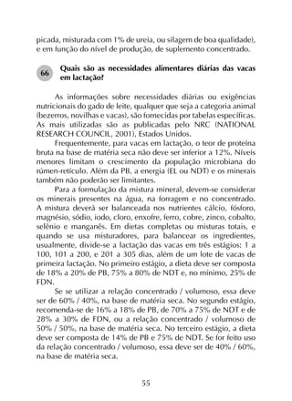 55
picada, misturada com 1% de ureia, ou silagem de boa qualidade),
e em função do nível de produção, de suplemento concentrado.
66	
Quais são as necessidades alimentares diárias das vacas
em lactação?
As informações sobre necessidades diárias ou exigências
nutricionais do gado de leite, qualquer que seja a categoria animal
(bezerros, novilhas e vacas), são fornecidas por tabelas específicas.
As mais utilizadas são as publicadas pelo NRC (NATIONAL
RESEARCH COUNCIL, 2001), Estados Unidos.
Frequentemente, para vacas em lactação, o teor de proteína
bruta na base de matéria seca não deve ser inferior a 12%. Níveis
menores limitam o crescimento da população microbiana do
rúmen-retículo. Além da PB, a energia (EL ou NDT) e os minerais
também não poderão ser limitantes.
Para a formulação da mistura mineral, devem-se considerar
os minerais presentes na água, na forragem e no concentrado.
A mistura deverá ser balanceada nos nutrientes cálcio, fósforo,
magnésio, sódio, iodo, cloro, enxofre, ferro, cobre, zinco, cobalto,
selênio e manganês. Em dietas completas ou misturas totais, e
quando se usa misturadores, para balancear os ingredientes,
usualmente, divide-se a lactação das vacas em três estágios: 1 a
100, 101 a 200, e 201 a 305 dias, além de um lote de vacas de
primeira lactação. No primeiro estágio, a dieta deve ser composta
de 18% a 20% de PB, 75% a 80% de NDT e, no mínimo, 25% de
FDN.
Se se utilizar a relação concentrado / volumoso, essa deve
ser de 60% / 40%, na base de matéria seca. No segundo estágio,
recomenda-se de 16% a 18% de PB, de 70% a 75% de NDT e de
28% a 30% de FDN, ou a relação concentrado / volumoso de
50% / 50%, na base de matéria seca. No terceiro estágio, a dieta
deve ser composta de 14% de PB e 75% de NDT. Se for feito uso
da relação concentrado / volumoso, essa deve ser de 40% / 60%,
na base de matéria seca.
 
