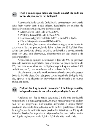 56
67	
Qual a composição média da cevada úmida? Ela pode ser
fornecida para vacas em lactação?
A composição da cevada úmida varia com seu teor de matéria
seca, bem como com a sua origem. Resultados de análises de
laboratório mostram a seguinte composição:
•	 Matéria seca (MS) – de 21% a 25%.
•	 Proteína bruta (PB) – de 23% a 28%.
•	 Nutrientes digestíveis totais (NDT) – de 64% a 66%.
•	 Fibra detergente neutro (FDN) – 42%.
Amaior limitação da cevada úmida é a energia, especialmente
para vacas de alta produção de leite (acima de 25 kg/dia). Para
vacas com produção abaixo de 20 kg de leite/dia, a cevada úmida
pode ser uma boa alternativa, dependendo de seu preço e da
disponibilidade.
Aconselha-se sempre determinar o teor de MS, se possível
antes de comprar o produto, para conhecer o preço da base de
MS, pois esse valor deve ser multiplicado por 4 (quando tem 25%
de MS) ou por 5, para se saber o valor na base de MS.
Usualmente, o teor de resíduo de cevada não deve ultrapassar
20% da MS da dieta. Ou seja, para vacas ingerindo 20 kg de MS/
dia, apenas 4 kg devem ser provenientes da cevada e os outros
16 kg, da dieta.
68	
Pode-se dar 1 kg de ração para cada 3 L de leite produzido,
independentemente do volume de produção da vaca?
A relação de 1 kg de ração para cada 3 L de leite produzido
nem sempre é a mais apropriada. Animais mais produtivos podem
não ter as exigências nutricionais atendidas e apresentarem
produção abaixo da desejada. A relação de 1:3, geralmente, atende
às exigências de animais com produções inferiores a 15 kg de
leite/dia. Produções superiores exigem relações que podem variar
de 1 kg de ração para cada 2,0 L a 2,5 L de leite produzido.
 