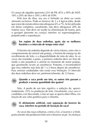 58
O caroço de algodão apresenta 23% de PB, 85% a 90% de NDT,
18% a 20% de óleo e 30% a 40% de FDN.
Pelo teor de óleo, seu uso é limitado na dieta ou como
alimento exclusivo. Pode-se fornecer de 2 a 4 kg/vaca/dia, desde
que o teor de extrato etéreo não ultrapasse 6% a 7%. Se for utilizado
em dietas completas, usualmente, não deve ultrapassar 20% da
matéria seca. Não deve ser usado na alimentação de touros, pois
o gossipol (presente no caroço) interfere na espermatogênese,
prejudicando a reprodução.
71	
Em regime de duas ordenhas, quais são os melhores
horários e o intervalo de tempo entre elas?
O horário da ordenha depende de vários fatores, entre eles o
comportamento do animal sob pastejo, o horário de entrega ou do
recolhimento de leite, e a disponibilidade de mão de obra. Se as
vacas são mantidas a pasto, a primeira ordenha deve ser feita de
modo a não prejudicar o animal no momento de maior pastejo,
que geralmente ocorre ao amanhecer. Portanto, é recomendável
que essa ordenha seja feita de 1 a 2 horas depois do amanhecer.
Para animais estabulados não existe essa limitação. O intervalo
das duas ordenhas deve ser, preferencialmente, de 12 horas.
72	
Quando a vaca perde um teto, os outros três passam a
produzir a mesma quantidade dos quatro?
Não. A perda de um teto significa a redução de, aproxi­
madamente, 25% na produção de leite. Geralmente, essa vaca é
candidata a ser descartada, a não ser que se queira obter filhas, em
função de seu valor genético para o rebanho.
73	
O aleitamento artificial, com separação do bezerro da
vaca, interfere no período de lactação da vaca?
As vacas das raças zebuínas, como a Gir, a Guzerá e a Sindi,
praticamente não produzem leite sem o bezerro ao pé. As mestiças
 