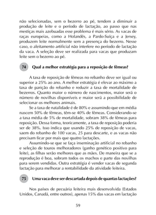 59
não selecionadas, sem o bezerro ao pé, tendem a diminuir a
produção de leite e o período de lactação, ao passo que nas
mestiças mais azebuadas esse problema é mais sério. As vacas de
raças europeias, como a Holandês, a Pardo-Suíça e a Jersey,
produzem leite normalmente sem a presença do bezerro. Nesse
caso, o aleitamento artificial não interfere no período de lactação
da vaca. A seleção deve ser realizada para vacas que produzam
leite sem o bezerro ao pé.
74	 Qual a melhor estratégia para a reposição de fêmeas?
A taxa de reposição de fêmeas no rebanho deve ser igual ou
superior a 25% ao ano. A melhor estratégia é elevar ao máximo a
taxa de parição do rebanho e reduzir a taxa de mortalidade de
bezerros. Quanto maior o número de nascimentos, maior será o
número de novilhas disponíveis e maior será a possibilidade de
selecionar os melhores animais.
Se a taxa de natalidade é de 80% e assumindo que em média
nascem 50% de fêmeas, têm-se 40% de fêmeas. Considerando-se
a taxa média de 5% de mortalidade, sobram 38% de fêmeas para
reposição. Dessa forma, teoricamente, a taxa de reposição poderia
ser de 38%. Isso indica que usando 25% de reposição de vacas,
saem do rebanho de 100 vacas, 25 para descarte, e as vacas não
precisam ficar por mais que quatro lactações.
Assumindo-se que se faça inseminação artificial no rebanho
e seleção de touros melhoradores (ganho genético positivo para
leite), as filhas serão melhores que as mães. De maneira que se a
reprodução é boa, sobram todos os machos e parte das novilhas
para serem vendidas. Outra estratégia é vender vacas de segunda
lactação para melhorar a rentabilidade da atividade leiteira.
75	 Uma vaca deve ser descartada depois de quantas lactações?
Nos países de pecuária leiteira mais desenvolvida (Estados
Unidos, Canadá, entre outros), apenas 15% das vacas em lactação
 