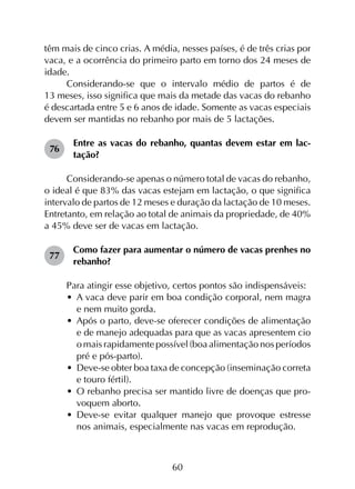 60
têm mais de cinco crias. A média, nesses países, é de três crias por
vaca, e a ocorrência do primeiro parto em torno dos 24 meses de
idade.
Considerando-se que o intervalo médio de partos é de
13 meses, isso significa que mais da metade das vacas do rebanho
é descartada entre 5 e 6 anos de idade. Somente as vacas especiais
devem ser mantidas no rebanho por mais de 5 lactações.
76	
Entre as vacas do rebanho, quantas devem estar em lac­
tação?
Considerando-se apenas o número total de vacas do rebanho,
o ideal é que 83% das vacas estejam em lactação, o que significa
intervalo de partos de 12 meses e duração da lactação de 10 meses.
Entretanto, em relação ao total de animais da propriedade, de 40%
a 45% deve ser de vacas em lactação.
77	
Como fazer para aumentar o número de vacas prenhes no
rebanho?
Para atingir esse objetivo, certos pontos são indispensáveis:
•	 A vaca deve parir em boa condição corporal, nem magra
e nem muito gorda.
•	 Após o parto, deve-se oferecer condições de alimentação
e de manejo adequadas para que as vacas apresentem cio
o mais rapidamente possível (boa alimentação nos períodos
pré e pós-parto).
•	 Deve-se obter boa taxa de concepção (inseminação correta
e touro fértil).
•	 O rebanho precisa ser mantido livre de doenças que pro­
voquem aborto.
•	 Deve-se evitar qualquer manejo que provoque estresse
nos animais, especialmente nas vacas em reprodução.
 