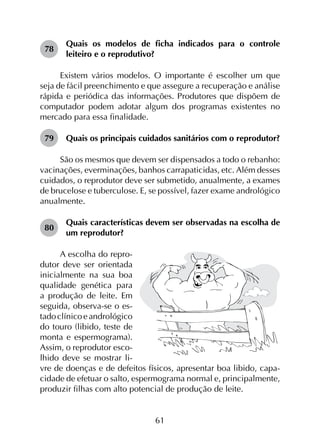61
78	
Quais os modelos de ficha indicados para o controle
leiteiro e o reprodutivo?
Existem vários modelos. O importante é escolher um que
seja de fácil preenchimento e que assegure a recuperação e análise
rápida e periódica das informações. Produtores que dispõem de
computador podem adotar algum dos programas existentes no
mercado para essa finalidade.
79	 Quais os principais cuidados sanitários com o reprodutor?
São os mesmos que devem ser dispensados a todo o rebanho:
vacinações, everminações, banhos carrapaticidas, etc. Além desses
cuidados, o reprodutor deve ser submetido, anualmente, a exames
de brucelose e tuberculose. E, se possível, fazer exame andrológico
anualmente.
80	
Quais características devem ser observadas na escolha de
um reprodutor?
A escolha do repro­
dutor deve ser orientada
inicialmente na sua boa
qualidade genética para
a produção de leite. Em
seguida, observa-se o es­
tadoclínicoeandrológico
do touro (libido, teste de
monta e espermograma).
Assim, o reprodutor esco­
lhido deve se mostrar li­
vre de doenças e de defeitos físicos, apresentar boa libido, capa­
cidade de efetuar o salto, espermograma normal e, principalmente,
produzir filhas com alto potencial de produção de leite.
 