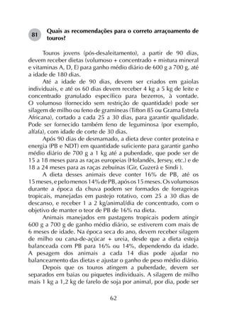 62
81	
Quais as recomendações para o correto arraçoamento de
touros?
Touros jovens (pós-desaleitamento), a partir de 90 dias,
devem receber dietas (volumoso + concentrado + mistura mineral
e vitaminas A, D, E) para ganho médio diário de 600 g a 700 g, até
a idade de 180 dias.
Até a idade de 90 dias, devem ser criados em gaiolas
individuais, e até os 60 dias devem receber 4 kg a 5 kg de leite e
concentrado granulado específico para bezerros, à vontade.
O volumoso (fornecido sem restrição de quantidade) pode ser
silagem de milho ou feno de gramíneas (Tifton 85 ou Grama Estrela
Africana), cortado a cada 25 a 30 dias, para garantir qualidade.
Pode ser fornecido também feno de leguminosa (por exemplo,
alfafa), com idade de corte de 30 dias.
Após 90 dias de desmamado, a dieta deve conter proteína e
energia (PB e NDT) em quantidade suficiente para garantir ganho
médio diário de 700 g a 1 kg até a puberdade, que pode ser de
15 a 18 meses para as raças europeias (Holandês, Jersey, etc.) e de
18 a 24 meses para as raças zebuínas (Gir, Guzerá e Sindi ).
A dieta desses animais deve conter 16% de PB, até os
15 meses,epelomenos14%dePB,apósos15 meses.Os volumosos
durante a época da chuva podem ser formados de forrageiras
tropicais, manejadas em pastejo rotativo, com 25 a 30 dias de
descanso, e receber 1 a 2 kg/animal/dia de concentrado, com o
objetivo de manter o teor de PB de 16% na dieta.
Animais manejados em pastagens tropicais podem atingir
600 g a 700 g de ganho médio diário, se estiverem com mais de
6 meses de idade. Na época seca do ano, devem receber silagem
de milho ou cana-de-açúcar + ureia, desde que a dieta esteja
balanceada com PB para 16% ou 14%, dependendo da idade.
A pesagem dos animais a cada 14 dias pode ajudar no
balanceamento das dietas e ajustar o ganho de peso médio diário.
Depois que os touros atingem a puberdade, devem ser
separados em baias ou piquetes individuais. A silagem de milho
mais 1 kg a 1,2 kg de farelo de soja por animal, por dia, pode ser
 