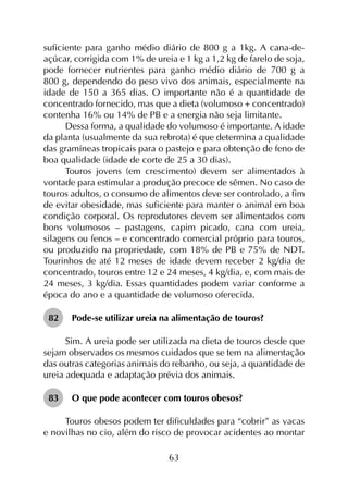 63
suficiente para ganho médio diário de 800 g a 1kg. A cana-de-
açúcar, corrigida com 1% de ureia e 1 kg a 1,2 kg de farelo de soja,
pode fornecer nutrientes para ganho médio diário de 700 g a
800 g, dependendo do peso vivo dos animais, especialmente na
idade de 150 a 365 dias. O importante não é a quantidade de
concentrado fornecido, mas que a dieta (volumoso + concentrado)
contenha 16% ou 14% de PB e a energia não seja limitante.
Dessa forma, a qualidade do volumoso é importante. A idade
da planta (usualmente da sua rebrota) é que determina a qualidade
das gramíneas tropicais para o pastejo e para obtenção de feno de
boa qualidade (idade de corte de 25 a 30 dias).
Touros jovens (em crescimento) devem ser alimentados à
vontade para estimular a produção precoce de sêmen. No caso de
touros adultos, o consumo de alimentos deve ser controlado, a fim
de evitar obesidade, mas suficiente para manter o animal em boa
condição corporal. Os reprodutores devem ser alimentados com
bons volumosos – pastagens, capim picado, cana com ureia,
silagens ou fenos – e concentrado comercial próprio para touros,
ou produzido na propriedade, com 18% de PB e 75% de NDT.
Tourinhos de até 12 meses de idade devem receber 2 kg/dia de
concentrado, touros entre 12 e 24 meses, 4 kg/dia, e, com mais de
24 meses, 3 kg/dia. Essas quantidades podem variar conforme a
época do ano e a quantidade de volumoso oferecida.
82	 Pode-se utilizar ureia na alimentação de touros?
Sim. A ureia pode ser utilizada na dieta de touros desde que
sejam observados os mesmos cuidados que se tem na alimentação
das outras categorias animais do rebanho, ou seja, a quantidade de
ureia adequada e adaptação prévia dos animais.
83	 O que pode acontecer com touros obesos?
Touros obesos podem ter dificuldades para “cobrir” as vacas
e novilhas no cio, além do risco de provocar acidentes ao montar
 