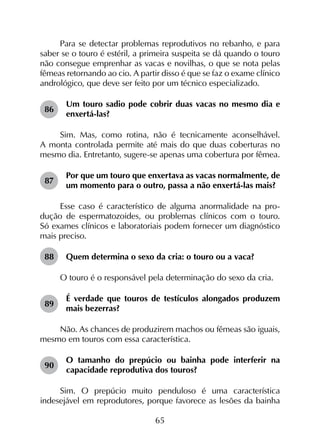 65
Para se detectar problemas reprodutivos no rebanho, e para
saber se o touro é estéril, a primeira suspeita se dá quando o touro
não consegue emprenhar as vacas e novilhas, o que se nota pelas
fêmeas retornando ao cio. A partir disso é que se faz o exame clínico
andrológico, que deve ser feito por um técnico especializado.
86	
Um touro sadio pode cobrir duas vacas no mesmo dia e
enxertá-las?
Sim. Mas, como rotina, não é tecnicamente aconselhável.
A monta controlada permite até mais do que duas coberturas no
mesmo dia. Entretanto, sugere-se apenas uma cobertura por fêmea.
87	
Por que um touro que enxertava as vacas normalmente, de
um momento para o outro, passa a não enxertá-las mais?
Esse caso é característico de alguma anormalidade na pro­
dução de espermatozoides, ou problemas clínicos com o touro.
Só exames clínicos e laboratoriais podem fornecer um diagnóstico
mais preciso.
88	 Quem determina o sexo da cria: o touro ou a vaca?
O touro é o responsável pela determinação do sexo da cria.
89	
É verdade que touros de testículos alongados produzem
mais bezerras?
Não. As chances de produzirem machos ou fêmeas são iguais,
mesmo em touros com essa característica.
90	
O tamanho do prepúcio ou bainha pode interferir na
capacidade reprodutiva dos touros?
Sim. O prepúcio muito penduloso é uma característica
indesejável em reprodutores, porque favorece as lesões da bainha
 