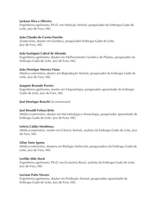 Jackson Silva e Oliveira
Engenheiro-agrônomo, Ph.D. em Nutrição Animal, pesquisador da Embrapa Gado de
Leite, Juiz de Fora, MG
João Cláudio do Carmo Panetto
Zootecnista, doutor em Genética, pesquisador Embrapa Gado de Leite,
Juiz de Fora, MG
João Eustáquio Cabral de Miranda
Engenheiro-agrônomo, doutor em Melhoramento Genético de Plantas, pesquisador da
Embrapa Gado de Leite, Juiz de Fora, MG
João Henrique Moreira Viana
Médico-veterinário, doutor em Reprodução Animal, pesquisador da Embrapa Gado de
Leite, Juiz de Fora, MG
Joaquim Resende Pereira
Engenheiro-agrônomo, mestre em Fitopatologia, pesquisador aposentado da Embrapa
Gado de Leite, Juiz de Fora, MG
José Henrique Bruschi (in memoriam)
José Renaldi Feitosa Brito
Médico-veterinário, doutor em Microbiologia e Imunologia, pesquisador aposentado da
Embrapa Gado de Leite, Juiz de Fora, MG
Letícia Caldas Mendonça
Médica-veterinária, mestre em Ciência Animal, analista da Embrapa Gado de Leite, Juiz
de Fora, MG
Lilian Tamy Iguma
Médica-veterinária, doutora em Biologia Molecular, pesquisadora da Embrapa Gado de
Leite, Juiz de Fora, MG
Lorildo Aldo Stock
Engenheiro-agrônomo, Ph.D. em Economia Rural, analista da Embrapa Gado de Leite,
Juiz de Fora, MG
Luciano Patto Novaes
Engenheiro-agrônomo, doutor em Produção Animal, pesquisador aposentado da
Embrapa Gado de Leite, Juiz de Fora, MG
 