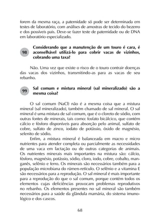 68
forem da mesma raça, a paternidade só pode ser determinada em
testes de laboratório, com análises de amostras de tecido do bezerro
e dos possíveis pais. Deve-se fazer teste de paternidade ou de DNA
em laboratório especializado.
98	
Considerando que a manutenção de um touro é cara, é
aconselhável utilizá-lo para cobrir vacas de vizinhos,
cobrando uma taxa?
Não. Uma vez que existe o risco de o touro contrair doenças
das vacas dos vizinhos, transmitindo-as para as vacas de seu
rebanho.
99	
Sal comum e mistura mineral (sal mineralizado) são a
mesma coisa?
O sal comum (NaCl) não é a mesma coisa que a mistura
mineral (sal mineralizado), também chamado de sal mineral. O sal
mineral é uma mistura de sal comum, que é o cloreto de sódio, com
outras fontes de minerais, tais como: fosfato bicálcico, que contém
cálcio e fósforo disponíveis para absorção pelo animal, sulfato de
cobre, sulfato de zinco, iodato de potássio, óxido de magnésio,
selenito de sódio.
Enfim, a mistura mineral é balanceada em macro e micro
nutrientes para atender completa ou parcialmente as necessidades
de uma vaca em lactação ou de outras categorias de animais.
Os nutrientes minerais mais importantes na mistura são: cálcio,
fósforo, magnésio, potássio, sódio, cloro, iodo, cobre, cobalto, man­
ganês, selênio e ferro. Os minerais são necessários também para a
população microbiana do rúmen-retículo. O selênio e a vitamina E
são necessários para a reprodução. O sal mineral é mais importante
para a reprodução do que o sal comum, porque contém todos os
elementos cujas deficiências provocam problemas reprodutivos
no rebanho. Os elementos presentes no sal mineral são também
necessários para a saúde da glândula mamária, do sistema imuno­
lógico e dos cascos.
 