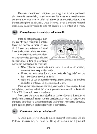69
Deve-se mencionar também que a água é a principal fonte
de minerais, além dela, há minerais na forragem e no suplemento
concentrado. Por isso, é difícil estabelecer as necessidades exatas
de minerais para os bovinos. Deve-se evitar diluir a mistura mineral
além daquela recomendada pelo fabricante, pois perderá eficiência.
100	 Como deve ser fornecido o sal mineral?
Para as categorias que nor-
malmente não recebem alimen-
tação no cocho, o mais indica-
do é fornecer a mistura mineral
à vontade, em cochos cobertos.
No entanto, existem algu-
mas recomendações que devem
ser seguidas, a fim de assegurar
consumo adequado da mistura:
•	 Não colocar quantidade excessiva da mistura no cocho,
renovando-a frequentemente.
•	 O cocho deve estar localizado perto da “aguada” ou do
local de descanso dos animais.
•	 Quando os pastos forem muito grandes, colocar os cochos
cobertos a intervalos inferiores a 2,5 km.
Para vacas manejadas em confinamento e recebendo dietas
completas, deve-se administrar o suplemento mineral na base de
1% a 2% da matéria seca da dieta.
No caso de vacas manejadas a pasto, deve-se fornecer o
suplemento mineral misturado no concentrado, mas tomando-se o
cuidado de deixá-lo também sempre disponível no cocho coberto,
para que os animais complementem o consumo.
101	 Como usar ureia no sal mineral?
A ureia pode ser misturada ao sal mineral, contendo 6% de
fósforo, no mínimo, na base de 40 kg de ureia e 60 kg de sal
 