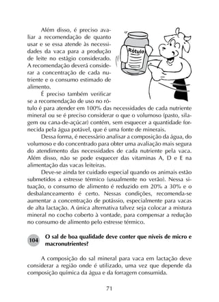 71
Além disso, é preciso ava-
liar a recomendação de quanto
usar e se essa atende às necessi-
dades da vaca para a produção
de leite no estágio considerado.
A recomendação deverá conside-
rar a concentração de cada nu-
triente e o consumo estimado de
alimento.
É preciso também verificar
se a recomendação de uso no ró-
tulo é para atender em 100% das necessidades de cada nutriente
mineral ou se é preciso considerar o que o volumoso (pasto, sila-
gem ou cana-de-açúcar) contém, sem esquecer a quantidade for-
necida pela água potável, que é uma fonte de minerais.
Dessa forma, é necessário analisar a composição da água, do
volumoso e do concentrado para obter uma avaliação mais segura
do atendimento das necessidades de cada nutriente pela vaca.
Além disso, não se pode esquecer das vitaminas A, D e E na
alimentação das vacas leiteiras.
Deve-se ainda ter cuidado especial quando os animais estão
submetidos a estresse térmico (usualmente no verão). Nessa si­
tuação, o consumo de alimento é reduzido em 20% a 30% e o
desbalanceamento é certo. Nessas condições, recomenda-se
aumentar a concentração de potássio, especialmente para vacas
de alta lactação. A única alternativa talvez seja colocar a mistura
mineral no cocho coberto à vontade, para compensar a redução
no consumo de alimento pelo estresse térmico.
104	
O sal de boa qualidade deve conter que níveis de micro e
macronutrientes?
A composição do sal mineral para vaca em lactação deve
considerar a região onde é utilizado, uma vez que depende da
composição química da água e da forragem consumida.
 