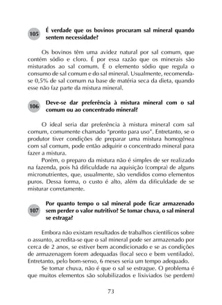 73
105	
É verdade que os bovinos procuram sal mineral quando
sentem necessidade?
Os bovinos têm uma avidez natural por sal comum, que
contém sódio e cloro. É por essa razão que os minerais são
misturados ao sal comum. É o elemento sódio que regula o
consumo de sal comum e do sal mineral. Usualmente, recomenda-
se 0,5% de sal comum na base de matéria seca da dieta, quando
esse não faz parte da mistura mineral.
106	
Deve-se dar preferência à mistura mineral com o sal
comum ou ao concentrado mineral?
O ideal seria dar preferência à mistura mineral com sal
comum, comumente chamado “pronto para uso”. Entretanto, se o
produtor tiver condições de preparar uma mistura homogênea
com sal comum, pode então adquirir o concentrado mineral para
fazer a mistura.
Porém, o preparo da mistura não é simples de ser realizado
na fazenda, pois há dificuldade na aquisição (compra) de alguns
micronutrientes, que, usualmente, são vendidos como elementos
puros. Dessa forma, o custo é alto, além da dificuldade de se
misturar corretamente.
107	
Por quanto tempo o sal mineral pode ficar armazenado
sem perder o valor nutritivo? Se tomar chuva, o sal mineral
se estraga?
Embora não existam resultados de trabalhos científicos sobre
o assunto, acredita-se que o sal mineral pode ser armazenado por
cerca de 2 anos, se estiver bem acondicionado e se as condições
de armazenagem forem adequadas (local seco e bem ventilado).
Entretanto, pelo bom-senso, 6 meses seria um tempo adequado.
Se tomar chuva, não é que o sal se estrague. O problema é
que muitos elementos são solubilizados e lixiviados (se perdem)
 