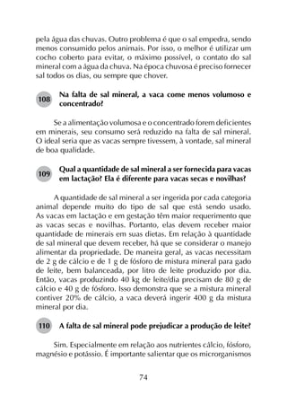 74
pela água das chuvas. Outro problema é que o sal empedra, sendo
menos consumido pelos animais. Por isso, o melhor é utilizar um
cocho coberto para evitar, o máximo possível, o contato do sal
mineral com a água da chuva. Na época chuvosa é preciso fornecer
sal todos os dias, ou sempre que chover.
108	
Na falta de sal mineral, a vaca come menos volumoso e
concentrado?
Se a alimentação volumosa e o concentrado forem deficientes
em minerais, seu consumo será reduzido na falta de sal mineral.
O ideal seria que as vacas sempre tivessem, à vontade, sal mineral
de boa qualidade.
109	
Qual a quantidade de sal mineral a ser fornecida para vacas
em lactação? Ela é diferente para vacas secas e novilhas?
A quantidade de sal mineral a ser ingerida por cada categoria
animal depende muito do tipo de sal que está sendo usado.
As vacas em lactação e em gestação têm maior requerimento que
as vacas secas e novilhas. Portanto, elas devem receber maior
quantidade de minerais em suas dietas. Em relação à quantidade
de sal mineral que devem receber, há que se considerar o manejo
alimentar da propriedade. De maneira geral, as vacas necessitam
de 2 g de cálcio e de 1 g de fósforo de mistura mineral para gado
de leite, bem balanceada, por litro de leite produzido por dia.
Então, vacas produzindo 40 kg de leite/dia precisam de 80 g de
cálcio e 40 g de fósforo. Isso demonstra que se a mistura mineral
contiver 20% de cálcio, a vaca deverá ingerir 400 g da mistura
mineral por dia.
110	 A falta de sal mineral pode prejudicar a produção de leite?
Sim. Especialmente em relação aos nutrientes cálcio, fósforo,
magnésio e potássio. É importante salientar que os microrganismos
 