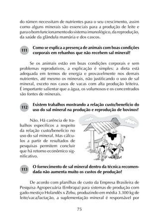 75
do rúmen necessitam de nutrientes para o seu crescimento, assim
como alguns minerais são essenciais para a produção de leite e
paraobomfuncionamentodosistemaimunológico,dareprodução,
da saúde da glândula mamária e dos cascos.
111	
Como se explica a presença de animais com boas condições
corporais em rebanhos que não recebem sal mineral?
Se os animais estão em boas condições corporais e sem
problemas reprodutivos, a explicação é simples: a dieta está
adequada em termos de energia e provavelmente nos demais
nutrientes, até mesmo os minerais, não justificando o uso de sal
mineral, exceto nos casos de vacas com alta produção leiteira.
É importante salientar que a água, os volumosos e os concentrados
são fontes de minerais.
112	
Existem trabalhos mostrando a relação custo/benefício do
uso do sal mineral na produção e reprodução de bovinos?
Não. Há carência de tra-
balhos específicos a respeito
da relação custo/benefício no
uso do sal mineral. Mas cálcu-
los a partir de resultados de
pesquisas permitem concluir
que há retorno econômico sig-
nificativo.
113	
O fornecimento de sal mineral dentro da técnica recomen­
dada não aumenta muito os custos de produção?
De acordo com planilhas de custo da Empresa Brasileira de
Pesquisa Agropecuária (Embrapa) para sistemas de produção com
gado mestiço Holandês x Zebu, produzindo em média 3.300 kg de
leite/vaca/lactação, a suplementação mineral é responsável por
 
