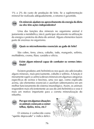 76
1% a 2% do custo de produção de leite. Se a suplementação
mineral for realizada adequadamente, o retorno é garantido.
114	
Os minerais ajudam no aproveitamento da energia da dieta
ou eles têm ações independentes?
Uma das funções dos minerais no organismo animal é
justamente a metabólica, isto é, participar ativamente na utilização
da energia e proteína da dieta do animal. Alguns elementos fazem
parte de enzimas no organismo.
115	 Quais os microelementos essenciais ao gado de leite?
São cobre, ferro, zinco, cobalto, iodo, manganês, selênio,
molibdênio, cromo, flúor, vanádio e silício.
116	
Existe algum mineral capaz de combater os vermes intes­
tinais?
Existem produtos anti-helmínticos nos quais são adicionados
alguns minerais, mais precisamente, cobalto e selênio. A função é
meramente suprir a carência desses minerais em algumas categorias
específicas de ovinos e bovinos, uma vez que, como explicado
acima, são elementos essenciais e auxiliam sobremaneira em um
melhor funcionamento do sistema imunológico. Assim, os animais
respondem mais eficientemente ao uso do anti-helmíntico e esse é
mais um motivo importante para a correta mineralização do
rebanho.
117	
Porqueemalgumassituações
os animais começam a comer
telhas, tijolos, terra, etc.?
O sintoma é conhecido como
“apetite depravado” e indica defici-
 