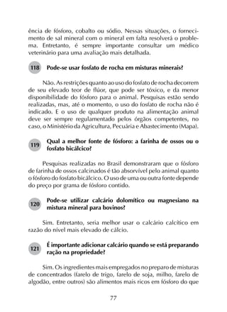 77
ência de fósforo, cobalto ou sódio. Nessas situações, o forneci-
mento de sal mineral com o mineral em falta resolverá o proble-
ma. Entretanto, é sempre importante consultar um médico
veterinário para uma avaliação mais detalhada.
118	 Pode-se usar fosfato de rocha em misturas minerais?
Não. As restrições quanto ao uso do fosfato de rocha decorrem
de seu elevado teor de flúor, que pode ser tóxico, e da menor
disponibilidade do fósforo para o animal. Pesquisas estão sendo
realizadas, mas, até o momento, o uso do fosfato de rocha não é
indicado. E o uso de qualquer produto na alimentação animal
deve ser sempre regulamentado pelos órgãos competentes, no
caso, o Ministério da Agricultura, Pecuária e Abastecimento (Mapa).
119	
Qual a melhor fonte de fósforo: a farinha de ossos ou o
fosfato bicálcico?
Pesquisas realizadas no Brasil demonstraram que o fósforo
de farinha de ossos calcinados é tão absorvível pelo animal quanto
o fósforo do fosfato bicálcico. O uso de uma ou outra fonte depende
do preço por grama de fósforo contido.
120	
Pode-se utilizar calcário dolomítico ou magnesiano na
mistura mineral para bovinos?
Sim. Entretanto, seria melhor usar o calcário calcítico em
razão do nível mais elevado de cálcio.
121	
É importante adicionar calcário quando se está preparando
ração na propriedade?
Sim. Os ingredientes mais empregados no preparo de misturas
de concentrados (farelo de trigo, farelo de soja, milho, farelo de
algodão, entre outros) são alimentos mais ricos em fósforo do que
 