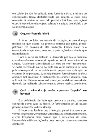 78
em cálcio. Se não for utilizada uma fonte de cálcio, a mistura de
concentrados ficará desbalanceada em relação a esses dois
minerais. Já existem no mercado produtos (núcleos para rações)
especialmente formulados para substituir a adição do calcário e do
sal mineral à ração.
122	 O que é “febre do leite”?
A febre do leite, ou tetania da lactação, é uma doença
metabólica que ocorre na primeira semana pós-parto, princi­
palmente em animais de alta produção. Caracteriza-se pela
elevação da temperatura, tremores, e prostração dos animais, que
ficam deitados.
Com o início da lactação, a demanda por cálcio aumenta
consideravelmente, ocorrendo queda no nível desse mineral no
sangue. Para reduzir a incidência da “febre do leite”, recomenda-
se evitar excesso de cálcio na dieta das vacas durante o período
pré-parto – quando as necessidades são pequenas –, aplicação de
vitamina D no periparto, e, principalmente, fornecimento de dieta
aniônica (sal aniônico). O tratamento dos animais doentes, com
aplicaçãodecálcioendovenoso(naveia),éamedidarecomendada,
devendo ser realizada sob a orientação de um médico veterinário.
123	
Qual o mineral cuja ausência provoca “papeira” em
bovinos?
É a deficiência de iodo que provoca a papeira, também
conhecida como papo ou bócio. O fornecimento de sal iodado
previne a ocorrência dessa doença.
É importante lembrar que a infecção parasitária severa por
vermesdogêneroHaemonchustambémcausasintomasemelhante,
e com frequência mais comum que a deficiência do iodo.
É necessária a diferenciação das duas doenças para um tratamento
adequado.
 