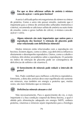 79
124	
Por que se deve adicionar sulfato de amônia à mistura
cana-de-açúcar + ureia para bovinos?
A ureia é utilizada pelos microrganismos do rúmen na síntese
de proteína. Como a ureia não possui enxofre, nutriente que é
importante para a síntese de aminoácidos sulfurados (metionina e
cisteína), recomenda-se adicionar sulfato de amônia ou outra fonte
de enxofre, como o gesso (sulfato de cálcio), à mistura cana-de-
açúcar + ureia.
125	
Alguns minerais são mais importantes que outros para a
reprodução dos bovinos? A retenção de placenta pode
estar relacionada com deficiências minerais?
Muitos minerais estão relacionados com a reprodução em
bovinos. Existem alguns, como o cobre, cuja deficiência influencia
diretamente o desempenho reprodutivo. Outros, como o cobalto e
o fósforo, têm efeitos secundários sobre a reprodução. O aumento
no índice de retenção de placenta pode ser consequência de
deficiências de selênio e de vitamina E.
126	
O fornecimento de minerais pode reduzir o intervalo de
partos?
Sim. Pode contribuir para melhorar a eficiência reprodutiva.
Entretanto, a dieta dos animais deve estar equilibrada não somente
em minerais, mas também em energia e proteína que, muitas
vezes, são mais limitantes que os minerais.
127	 Deficiências minerais atrasam o cio?
Não necessariamente. Para o aparecimento do cio, o mais
importante é a boa condição corporal da fêmea bovina, a qual é
obtida pela alimentação adequada em energia (NDT), embora
proteína, vitaminas e minerais sejam importantes para a fisiologia
 