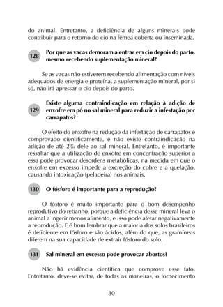 80
do animal. Entretanto, a deficiência de alguns minerais pode
contribuir para o retorno do cio na fêmea coberta ou inseminada.
128	
Por que as vacas demoram a entrar em cio depois do parto,
mesmo recebendo suplementação mineral?
Se as vacas não estiverem recebendo alimentação com níveis
adequados de energia e proteína, a suplementação mineral, por si
só, não irá apressar o cio depois do parto.
129	
Existe alguma contraindicação em relação à adição de
enxofre em pó no sal mineral para reduzir a infestação por
carrapatos?
O efeito do enxofre na redução da infestação de carrapatos é
comprovado cientificamente, e não existe contraindicação na
adição de até 2% dele ao sal mineral. Entretanto, é importante
ressaltar que a utilização de enxofre em concentração superior a
essa pode provocar desordens metabólicas, na medida em que o
enxofre em excesso impede a excreção do cobre e a quelação,
causando intoxicação (peladeira) nos animais.
130	 O fósforo é importante para a reprodução?
O fósforo é muito importante para o bom desempenho
reprodutivo do rebanho, porque a deficiência desse mineral leva o
animal a ingerir menos alimento, e isso pode afetar negativamente
a reprodução. E é bom lembrar que a maioria dos solos brasileiros
é deficiente em fósforo e são ácidos, além do que, as gramíneas
diferem na sua capacidade de extrair fósforo do solo.
131	 Sal mineral em excesso pode provocar abortos?
Não há evidência científica que comprove esse fato.
Entretanto, deve-se evitar, de todas as maneiras, o fornecimento
 