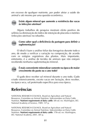 81
em excesso de qualquer nutriente, por poder afetar a saúde do
animal e até mesmo por uma questão econômica.
132	
Existe algum mineral que aumente a resistência das vacas
às infecções uterinas?
Alguns trabalhos de pesquisa mostram efeito positivo do
selênio na diminuição do índice de retenção de placenta e metrites
(infecções uterinas) no rebanho.
133	
Como saber qual a deficiência da pastagem para definir a
suplementação?
O ideal é fazer a análise foliar das forrageiras durante todo o
ano, de modo a verificar a variação na composição, de acordo
com os estágios vegetativos das plantas. Mais importante,
entretanto, é a análise de tecidos de animais que não estejam
recebendo nenhuma suplementação mineral.
134	
É mais conveniente mineralizar somente na época de maior
crescimento do pasto ou o ano todo?
O gado deve receber sal mineral durante o ano todo. Gado
criado extensivamente, exceto vacas em lactação, deve receber,
na época seca, sal proteinado específico para essa época.
Referências
NATIONAL RESEARCH COUNCIL. Board on Agriculture and Natural
Resources. Committee on Animal Nutrition. Subcommittee on Dairy Cattle
Nutrition. Nutrient requirements of dairy cattle. 6th ed. rev. Washington, DC:
National Academy of Science, 1989. 157 p.
NATIONAL RESEARCH COUNCIL. Board on Agriculture and Natural
Resources. Committee on Animal Nutrition. Subcommittee on Dairy Cattle
Nutrition. Nutrient requirements of dairy cattle. 17th ed. rev. Washington,
DC: National Academy, 2001. 381 p.
 