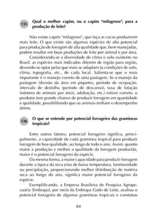 84
135	
Qual o melhor capim, ou o capim “milagroso”, para a
produção de leite?
Não existe capim “milagroso”, que faça as vacas produzirem
mais leite. O que existe são algumas espécies de alto potencial
para produção de forragem de alta qualidade que, bem manejadas,
podem resultar em boas produções de leite por animal e por área.
Considerando-se a diversidade de clima e solo existente no
Brasil, as espécies mais indicadas diferem de região para região,
devendo-se optar pelas que mais se adaptam às condições de solo,
clima, topografia, etc., de cada local. Salienta-se que o mais
importante é o manejo correto de uma pastagem. Se o manejo da
pastagem (divisão da área em piquetes, período de ocupação,
intervalo de desfolha (período de descanso), taxa de lotação
(número de animais por área), adubação, etc.) estiver correto, o
produtor tem grande chance de produzir forragem em quantidade
e qualidade, possibilitando que os animais tenham o desempenho
ótimo.
136	
O que se entende por potencial forrageiro das gramíneas
tropicais?
Entre outros fatores, potencial forrageiro significa, princi­
palmente, a capacidade de cada gramínea tropical para produzir
forragem de boa qualidade, ao longo de todo o ano. Assim, quanto
maior a produção e melhor a qualidade da forragem produzida,
maior é o potencial forrageiro da espécie.
Da mesma forma, a maior capacidade para produzir forragem
durante a época da seca e/ou de baixa temperatura, luminosidade
ou precipitação, proporcionando melhor distribuição de matéria
seca ao longo do ano, significa maior potencial forrageiro da
espécie.
Exemplificando, a Empresa Brasileira de Pesquisa Agrope­
cuária (Embrapa), por meio da Embrapa Gado de Leite, avaliou o
potencial forrageiro de algumas gramíneas tropicais e constatou
 