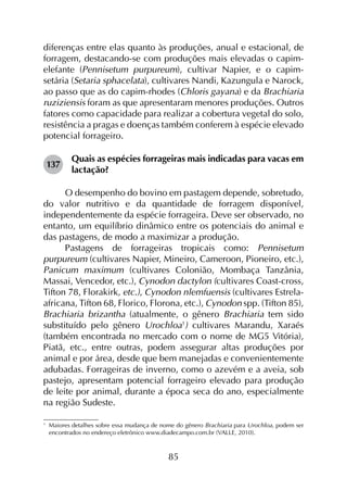 85
diferenças entre elas quanto às produções, anual e estacional, de
forragem, destacando-se com produções mais elevadas o capim-
elefante (Pennisetum purpureum), cultivar Napier, e o capim-
setária (Setaria sphacelata), cultivares Nandi, Kazungula e Narock,
ao passo que as do capim-rhodes (Chloris gayana) e da Brachiaria
ruziziensis foram as que apresentaram menores produções. Outros
fatores como capacidade para realizar a cobertura vegetal do solo,
resistência a pragas e doenças também conferem à espécie elevado
potencial forrageiro.
137	
Quais as espécies forrageiras mais indicadas para vacas em
lactação?
O desempenho do bovino em pastagem depende, sobretudo,
do valor nutritivo e da quantidade de forragem disponível,
independentemente da espécie forrageira. Deve ser observado, no
entanto, um equilíbrio dinâmico entre os potenciais do animal e
das pastagens, de modo a maximizar a produção.
Pastagens de forrageiras tropicais como: Pennisetum
purpureum (cultivares Napier, Mineiro, Cameroon, Pioneiro, etc.),
Panicum maximum (cultivares Colonião, Mombaça Tanzânia,
Massai, Vencedor, etc.), Cynodon dactylon (cultivares Coast-cross,
Tifton 78, Florakirk, etc.), Cynodon nlemfuensis (cultivares Estrela-
africana, Tifton 68, Florico, Florona, etc.), Cynodon spp. (Tifton 85),
Brachiaria brizantha (atualmente, o gênero Brachiaria tem sido
substituído pelo gênero Urochloa1
) cultivares Marandu, Xaraés
(também encontrada no mercado com o nome de MG5 Vitória),
Piatã, etc., entre outras, podem assegurar altas produções por
animal e por área, desde que bem manejadas e convenientemente
adubadas. Forrageiras de inverno, como o azevém e a aveia, sob
pastejo, apresentam potencial forrageiro elevado para produção
de leite por animal, durante a época seca do ano, especialmente
na região Sudeste.
1
	 Maiores detalhes sobre essa mudança de nome do gênero Brachiaria para Urochloa, podem ser
encontrados no endereço eletrônico www.diadecampo.com.br (VALLE, 2010).
 
