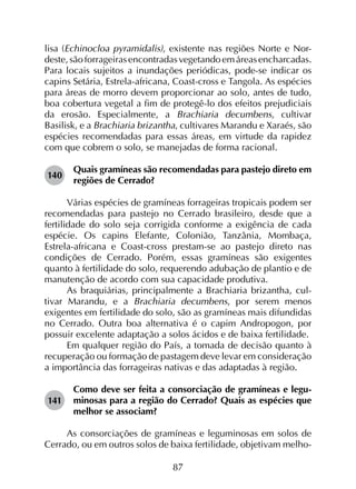 87
lisa (Echinocloa pyramidalis), existente nas regiões Norte e Nor­
deste,sãoforrageirasencontradasvegetandoemáreasencharcadas.
Para locais sujeitos a inundações periódicas, pode-se indicar os
capins Setária, Estrela-africana, Coast-cross e Tangola. As espécies
para áreas de morro devem proporcionar ao solo, antes de tudo,
boa cobertura vegetal a fim de protegê-lo dos efeitos prejudiciais
da erosão. Especialmente, a Brachiaria decumbens, cultivar
Basilisk, e a Brachiaria brizantha, cultivares Marandu e Xaraés, são
espécies recomendadas para essas áreas, em virtude da rapidez
com que cobrem o solo, se manejadas de forma racional.
140	
Quais gramíneas são recomendadas para pastejo direto em
regiões de Cerrado?
Várias espécies de gramíneas forrageiras tropicais podem ser
recomendadas para pastejo no Cerrado brasileiro, desde que a
fertilidade do solo seja corrigida conforme a exigência de cada
espécie. Os capins Elefante, Colonião, Tanzânia, Mombaça,
Estrela-africana e Coast-cross prestam-se ao pastejo direto nas
condições de Cerrado. Porém, essas gramíneas são exigentes
quanto à fertilidade do solo, requerendo adubação de plantio e de
manutenção de acordo com sua capacidade produtiva.
As braquiárias, principalmente a Brachiaria brizantha, cul­
tivar Marandu, e a Brachiaria decumbens, por serem menos
exigentes em fertilidade do solo, são as gramíneas mais difundidas
no Cerrado. Outra boa alternativa é o capim Andropogon, por
possuir excelente adaptação a solos ácidos e de baixa fertilidade.
Em qualquer região do País, a tomada de decisão quanto à
recuperação ou formação de pastagem deve levar em consideração
a importância das forrageiras nativas e das adaptadas à região.
141	
Como deve ser feita a consorciação de gramíneas e legu­
minosas para a região do Cerrado? Quais as espécies que
melhor se associam?
As consorciações de gramíneas e leguminosas em solos de
Cerrado, ou em outros solos de baixa fertilidade, objetivam melho­
 