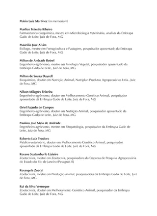 Mário Luiz Martinez (in memoriam)
Marlice Teixeira Ribeiro
Farmacêutica-bioquímica, mestre em Microbiologia Veterinária, analista da Embrapa
Gado de Leite, Juiz de Fora, MG
Maurílio José Alvim
Biólogo, mestre em Forragicultura e Pastagens, pesquisador aposentado da Embrapa
Gado de Leite, Juiz de Fora, MG
Milton de Andrade Botrel
Engenheiro-agrônomo, mestre em Fisiologia Vegetal, pesquisador aposentado da
Embrapa Gado de Leite, Juiz de Fora, MG
Milton de Souza Dayrell
Bioquímico, doutor em Nutrição Animal, Nutriplan Produtos Agropecuários Ltda., Juiz
de Fora, MG
Nilson Milagres Teixeira
Engenheiro-agrônomo, doutor em Melhoramento Genético Animal, pesquisador
aposentado da Embrapa Gado de Leite, Juiz de Fora, MG
Oriel Fajardo de Campos
Engenheiro-agrônomo, doutor em Nutrição Animal, pesquisador aposentado da
Embrapa Gado de Leite, Juiz de Fora, MG
Paulino José Melo de Andrade
Engenheiro-agrônomo, mestre em Fitopatologia, pesquisador da Embrapa Gado de
Leite, Juiz de Fora, MG
Roberto Luiz Teodoro
Médico-veterinário, doutor em Melhoramento Genético Animal, pesquisador
aposentado da Embrapa Gado de Leite, Juiz de Fora, MG
Rosane Scatamburlo Lizieire
Zootecnista, mestre em Zootecnia, pesquisadora da Empresa de Pesquisa Agropecuária
do Estado do Rio de Janeiro (Pesagro), RJ
Rosangela Zoccal
Zootecnista, mestre em Produção animal, pesquisadora da Embrapa Gado de Leite, Juiz
de Fora, MG
Rui da Silva Verneque
Zootecnista, doutor em Melhoramento Genético Animal, pesquisador da Embrapa
Gado de Leite, Juiz de Fora, MG
 