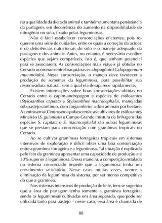 88
raraqualidadedadietadoanimaletambémaumentarapersistência
da pastagem, em decorrência do aumento na disponibilidade de
nitrogênio no solo, fixado pelas leguminosas.
Não é fácil estabelecer consorciações eficientes, pois re­
querem uma série de cuidados, entre os quais a correção da acidez
e de deficiências nutricionais do solo e o manejo adequado da
pastagem e dos animais. Antes, no entanto, é necessário escolher
espécies que sejam compatíveis, isto é, que tenham potencial
para se associarem. As consorciações mais viáveis já obtidas no
Cerrado ocorreram entre braquiárias e calopogônio (Calopogonium
mucunoides). Nessa consorciação, o manejo deve favorecer a
produção de sementes da leguminosa, para possibilitar sua
ressemeadura natural, sem a qual ela desaparece rapidamente.
Existem informações sobre boas consorciações obtidas no
Cerrado entre o capim-andropogon e espécies de estilosantes
(Stylosanthes capitata e Stylosanthes macrocephala), manejadas
sob pastejo contínuo, com carga inferior a dois animais por hectare.
A centrosema(Centrosemapubescens)eascultivaresdeestilosantes
Mineirão (S. guianesis) e Campo Grande (mistura de linhagens das
espécies S. capitata e S. macrocephala) são outras leguminosas
que se prestam para consorciação com gramíneas tropicais no
Cerrado.
Ao se cultivar gramíneas forrageiras tropicais em sistemas
intensivos de exploração é difícil obter uma boa consorciação
entre a gramínea forrageira e a leguminosa. Tal situação é explicada
pelo fato da gramínea apresentar uma capacidade de produção até
30% superior à leguminosa. Dessa maneira, a competição instalada
no sistema consorciado impede que a leguminosa tenha um
crescimento satisfatório. Nesse caso, muitas vezes, ocorre a
eliminação da leguminosa do sistema, por ser menos competitiva
do que a gramínea.
Nos sistemas intensivos de produção de leite, tem-se sugerido
que a área de pastagem tenha somente a gramínea forrageira,
sendo as leguminosas cultivadas em área separada, que pode ser
utilizada tanto para pastejo – nesse caso, essa área é chamada de
 