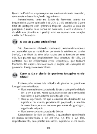89
Banco de Proteínas – quanto para corte e fornecimento no cocho,
recebendo a denominação de Legumineira.
Normalmente, tanto no Banco de Proteínas quanto na
Legumineira, a área cultivada é de 20% a 30% em relação à área
total da pastagem com gramínea tropical. Quando a área da
pastagem é usada para Banco de Proteínas, a área cultivada é
dividida em piquetes e o pastejo com os animais tem duração
média de 2 horas/dia.
142	 O que são plantas estoloníferas?
São plantas com hábito de crescimento rasteiro (decumbente
ou prostrada), que se multiplicam por meio de estolões, ou caules
(ramas), e se fixam ao solo pelas raízes que se formam em seus
nós. São plantas que proporcionam boa cobertura do solo, ao
contrário das de crescimento ereto (cespitosas), que formam
touceiras. Os capins estrela-africana e angola são exemplos de
gramíneas forrageiras estoloníferas.
143	
Como se faz o plantio de gramíneas forrageiras estolo­
níferas?
Existem pelo menos três métodos de plantio de gramíneas
forrageiras estoloníferas:
•	 Plantio em sulcos espaçados de 50 cm e com profundidade
de 15 cm a 20 cm. Nesse caso, os estolões são distribuídos
nos sulcos e parcialmente cobertos de terra.
•	 Plantio superficial, em que as mudas são distribuídas na
superfície do terreno, previamente preparado, e imedia­
tamente incorporadas ao solo por meio de gradagem,
seguido de irrigação.
•	 Plantio em covas espaçadas de 50 cm.
Dependendo do tipo de plantio, a quantidade aproximada
de mudas recomendada é de 3,0 t/ha, 4,5 t/ha e 2,5 t/ha,
respectivamente, para plantio em sulcos, superficial e em covas.
 