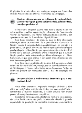 90
O plantio de mudas deve ser realizado sempre na época das
chuvas. Na ausência de chuvas, recomenda-se a irrigação.
144	
Quais as diferenças entre as cultivares de capim-elefante
CamerooneNapier,quantoàprodutividade,palatabilidade,
manejo e persistência?
Sabe-se que, em geral, quanto mais novo o capim, maior seu
valor nutritivo e melhor sua aceitação pelos animais. Quanto mais
“velho” ou “passado”, será menos aproveitado pelos animais, por
apresentar alto teor de fibra e baixa digestibilidade.
Sob boas condições de manejo, não se tem observado
diferenças entre as cultivares de capim-elefante Cameroon e
Napier, quanto à produtividade, à palatabilidade, ao manejo e à
persistência. Em geral, observa-se melhor qualidade da forragem
produzida pela cultivar Napier, por apresentar maior relação folha/
colmo que a cultivar Cameroon. Deve-se ressaltar que a cultivar
Napier produz maior número de perfilhos aéreos que a cultivar
Cameroon, e que essa última é, em geral, mais dependente do
crescimento de perfilhos basais.
Esse fato exige a adoção de manejo distinto para as duas
cultivares de capim-elefante, ou seja, uso de períodos de descanso
de 30 dias para o Napier e de 45 dias para o Cameroon. Ambas as
cultivares podem ser manejadas com 3 dias de ocupação do
piquete.
145	
O capim-elefante é melhor que as braquiárias para a pro­
dução de leite?
Essas duas gramíneas requerem manejos distintos e têm
diferentes exigências nutricionais. Assim, em solos mais férteis e
submetidos a manejo adequado, o capim-elefante tem maior
potencial forrageiro do que as braquiárias.
Entretanto, as braquiárias adaptam-se melhor a solos ácidos,
de baixa fertilidade e topografia acidentada, devido à grande
capacidade de produção de sementes, importante característica
 