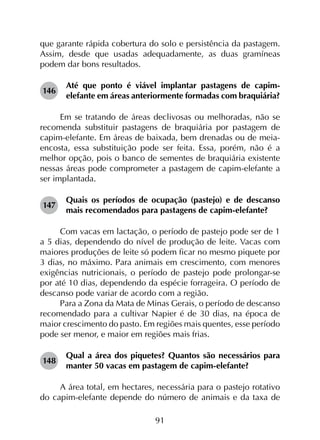 91
que garante rápida cobertura do solo e persistência da pastagem.
Assim, desde que usadas adequadamente, as duas gramíneas
podem dar bons resultados.
146	
Até que ponto é viável implantar pastagens de capim-
elefante em áreas anteriormente formadas com braquiária?
Em se tratando de áreas declivosas ou melhoradas, não se
recomenda substituir pastagens de braquiária por pastagem de
capim-elefante. Em áreas de baixada, bem drenadas ou de meia-
encosta, essa substituição pode ser feita. Essa, porém, não é a
melhor opção, pois o banco de sementes de braquiária existente
nessas áreas pode comprometer a pastagem de capim-elefante a
ser implantada.
147	
Quais os períodos de ocupação (pastejo) e de descanso
mais recomendados para pastagens de capim-elefante?
Com vacas em lactação, o período de pastejo pode ser de 1
a 5 dias, dependendo do nível de produção de leite. Vacas com
maiores produções de leite só podem ficar no mesmo piquete por
3 dias, no máximo. Para animais em crescimento, com menores
exigências nutricionais, o período de pastejo pode prolongar-se
por até 10 dias, dependendo da espécie forrageira. O período de
descanso pode variar de acordo com a região.
Para a Zona da Mata de Minas Gerais, o período de descanso
recomendado para a cultivar Napier é de 30 dias, na época de
maior crescimento do pasto. Em regiões mais quentes, esse período
pode ser menor, e maior em regiões mais frias.
148	
Qual a área dos piquetes? Quantos são necessários para
manter 50 vacas em pastagem de capim-elefante?
A área total, em hectares, necessária para o pastejo rotativo
do capim-elefante depende do número de animais e da taxa de
 