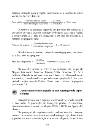 92
lotação indicada para a região. Admitindo-se a lotação de cinco
vacas por hectare, tem-se:
Número total de vacas    50 vacas
Área total = –––––––––––––––––––––––– = –––––––––––– = 10 hectares
Taxa de lotação (vacas/ha)   5 (vacas/ha)
O número de piquetes depende dos períodos de ocupação e
descanso de cada piquete, também indicados para cada região.
Considerando-se 3 dias de ocupação e 30 dias de descanso, o
número de piquetes será:
Período de descanso
Número de piquetes = –––––––––––––––––––– + 1 = 11 piquetes
Período de ocupação
Dividindo-se a área total pelo número de piquetes, encontra-
se a área de cada piquete:
10,00 ha
Área de cada piquete = –––––––––––– = 0,909 ha = 9.090,01 m2
11 piquetes
Os cálculos acima se referem às cultivares do grupo do
Napier, tais como: Mineiro, Taiwan A146, Pioneiro, etc. Se a
cultivar utilizada for o Cameroon, ou o Roxo, os cálculos deverão
ser refeitos, considerando um período de ocupação de 3 dias e um
período de descanso de 45 dias. Nesse caso, o número de piquetes
passa a ser 16.
149	
Durante quantos meses pode-se usar a pastagem de capim-
elefante?
Sob pastejo rotativo, o capim-elefante pode ser usado durante
o ano todo. A produção de forragem, porém, é estacional,
concentrando-se a maior produção (75% a 80%) na época das
chuvas.
Na pastagem de capim-elefante, pode-se manter o mesmo
número de animais durante o ano todo desde que haja alimentação
suplementar com cana-de-açúcar + ureia, silagens, fenos, forra­
 