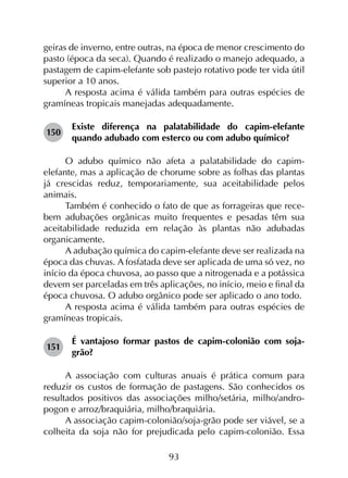 93
geiras de inverno, entre outras, na época de menor crescimento do
pasto (época da seca). Quando é realizado o manejo adequado, a
pastagem de capim-elefante sob pastejo rotativo pode ter vida útil
superior a 10 anos.
A resposta acima é válida também para outras espécies de
gramíneas tropicais manejadas adequadamente.
150	
Existe diferença na palatabilidade do capim-elefante
quando adubado com esterco ou com adubo químico?
O adubo químico não afeta a palatabilidade do capim-
elefante, mas a aplicação de chorume sobre as folhas das plantas
já crescidas reduz, temporariamente, sua aceitabilidade pelos
animais.
Também é conhecido o fato de que as forrageiras que rece­
bem adubações orgânicas muito frequentes e pesadas têm sua
aceitabilidade reduzida em relação às plantas não adubadas
organicamente.
A adubação química do capim-elefante deve ser realizada na
época das chuvas. A fosfatada deve ser aplicada de uma só vez, no
início da época chuvosa, ao passo que a nitrogenada e a potássica
devem ser parceladas em três aplicações, no início, meio e final da
época chuvosa. O adubo orgânico pode ser aplicado o ano todo.
A resposta acima é válida também para outras espécies de
gramíneas tropicais.
151	
É vantajoso formar pastos de capim-colonião com soja-
grão?
A associação com culturas anuais é prática comum para
reduzir os custos de formação de pastagens. São conhecidos os
resultados positivos das associações milho/setária, milho/andro­
pogon e arroz/braquiária, milho/braquiária.
A associação capim-colonião/soja-grão pode ser viável, se a
colheita da soja não for prejudicada pelo capim-colonião. Essa
 
