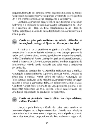 95
pequena, formada por cinco racemos digitados no ápice da ráquis,
não produzindo sementes viáveis por ser um híbrido interespecífico
(2n = 50 cromossomos). A sua propagação é vegetativa.
Contudo, a principal característica que distingue essas duas
cultivares é a presença de rizomas (caules subterrâneos) no Tifton
85 e ausência no Tifton 68. Essa característica dá ao Tifton 85
melhor adaptação a solos de baixa fertilidade e maior resistência à
seca e geada.
153	
Quais as principais cultivares de setária utilizadas na
formação de pastagens? Quais as diferenças entre elas?
A setária é uma gramínea originária da África Tropical,
pertencente à espécie Setaria sphacelata var. anceps, perene de
verão, de hábito cespitoso (ereto), que foi exitosamente introduzida
noRioGrandedoSul.Possuicomoprincipaiscultivares:Kazungula,
Nandi e Narock. A cultivar Kazungula tolera melhor as geadas do
que a cultivar Nandi, sendo indicada para solos rasos e deficientes
em umidade.
Pesquisas conduzidas na Austrália indicaram que a cultivar
Kazungula é potencialmente superior à cultivar Nandi. Destaca-se
ainda que a cultivar Nandi difere da cultivar Kazungula por
florescer mais cedo, ter porte mais baixo, produzir menos forragem
durante o verão e apresentar folhas e inflorescência mais claras.
A cultivar Narock foi selecionada por uma produção outonal e por
apresentar resistência ao frio, porém, tem-se caracterizado por
uma baixa capacidade de produção de sementes.
154	
Quais as principais características do capim-elefante,
cultivar Pioneiro?
Lançada pela Embrapa Gado de Leite, essa cultivar foi
desenvolvida para uso sob pastejo rotativo. Uma de suas principais
características é o crescimento vigoroso, com rápida expansão
lateral das touceiras, proporcionando boa cobertura vegetal do
 