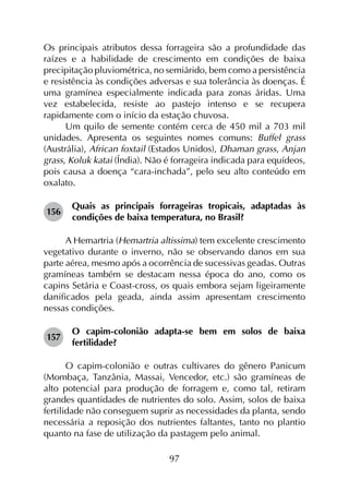 97
Os principais atributos dessa forrageira são a profundidade das
raízes e a habilidade de crescimento em condições de baixa
precipitação pluviométrica, no semiárido, bem como a persistência
e resistência às condições adversas e sua tolerância às doenças. É
uma gramínea especialmente indicada para zonas áridas. Uma
vez estabelecida, resiste ao pastejo intenso e se recupera
rapidamente com o início da estação chuvosa.
Um quilo de semente contém cerca de 450 mil a 703 mil
unidades. Apresenta os seguintes nomes comuns: Buffel grass
(Austrália), African foxtail (Estados Unidos), Dhaman grass, Anjan
grass, Koluk katai (Índia). Não é forrageira indicada para equídeos,
pois causa a doença “cara-inchada”, pelo seu alto conteúdo em
oxalato.
156	
Quais as principais forrageiras tropicais, adaptadas às
condições de baixa temperatura, no Brasil?
A Hemartria (Hemartria altissima) tem excelente crescimento
vegetativo durante o inverno, não se observando danos em sua
parte aérea, mesmo após a ocorrência de sucessivas geadas. Outras
gramíneas também se destacam nessa época do ano, como os
capins Setária e Coast-cross, os quais embora sejam ligeiramente
danificados pela geada, ainda assim apresentam crescimento
nessas condições.
157	
O capim-colonião adapta-se bem em solos de baixa
fertilidade?
O capim-colonião e outras cultivares do gênero Panicum
(Mombaça, Tanzânia, Massai, Vencedor, etc.) são gramíneas de
alto potencial para produção de forragem e, como tal, retiram
grandes quantidades de nutrientes do solo. Assim, solos de baixa
fertilidade não conseguem suprir as necessidades da planta, sendo
necessária a reposição dos nutrientes faltantes, tanto no plantio
quanto na fase de utilização da pastagem pelo animal.
 