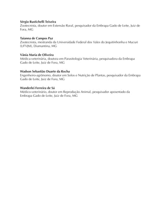 Sérgio Rustichelli Teixeira
Zootecnista, doutor em Extensão Rural, pesquisador da Embrapa Gado de Leite, Juiz de
Fora, MG
Taianna de Campos Paz
Zootecnista, mestranda da Universidade Federal dos Vales do Jequitinhonha e Mucuri
(UFVJM), Diamantina, MG
Vânia Maria de Oliveira
Médica-veterinária, doutora em Parasitologia Veterinária, pesquisadora da Embrapa
Gado de Leite, Juiz de Fora, MG
Wadson Sebastião Duarte da Rocha
Engenheiro-agrônomo, doutor em Solos e Nutrição de Plantas, pesquisador da Embrapa
Gado de Leite, Juiz de Fora, MG
Wanderlei Ferreira de Sá
Médico-veterinário, doutor em Reprodução Animal, pesquisador aposentado da
Embrapa Gado de Leite, Juiz de Fora, MG
 