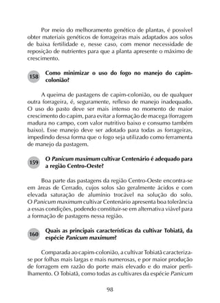 98
Por meio do melhoramento genético de plantas, é possível
obter materiais genéticos de forrageiras mais adaptados aos solos
de baixa fertilidade e, nesse caso, com menor necessidade de
reposição de nutrientes para que a planta apresente o máximo de
crescimento.
158	
Como minimizar o uso do fogo no manejo do capim-
colonião?
A queima de pastagens de capim-colonião, ou de qualquer
outra forrageira, é, seguramente, reflexo de manejo inadequado.
O uso do pasto deve ser mais intenso no momento de maior
crescimento do capim, para evitar a formação de macega (forragem
madura no campo, com valor nutritivo baixo e consumo também
baixo). Esse manejo deve ser adotado para todas as forrageiras,
impedindo dessa forma que o fogo seja utilizado como ferramenta
de manejo da pastagem.
159	
O Panicum maximum cultivar Centenário é adequado para
a região Centro-Oeste?
Boa parte das pastagens da região Centro-Oeste encontra-se
em áreas de Cerrado, cujos solos são geralmente ácidos e com
elevada saturação de alumínio trocável na solução do solo.
O Panicum maximum cultivar Centenário apresenta boa tolerância
a essas condições, podendo constituir-se em alternativa viável para
a formação de pastagens nessa região.
160	
Quais as principais características da cultivar Tobiatã, da
espécie Panicum maximum?
Comparada ao capim-colonião, a cultivar Tobiatã caracteriza-
se por folhas mais largas e mais numerosas, e por maior produção
de forragem em razão do porte mais elevado e do maior perfi­
lhamento. O Tobiatã, como todas as cultivares da espécie Panicum
 