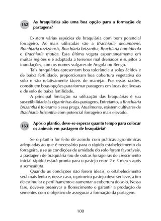 100
162	
As braquiárias são uma boa opção para a formação de
pastagens?
Existem várias espécies de braquiária com bom potencial
forrageiro. As mais utilizadas são a Brachiaria decumbens,
Brachiaria ruziziensis, Brachiaria brizantha, Brachiaria humidicola
e Brachiaria mutica. Essa última vegeta espontaneamente em
muitas regiões e é adaptada a terrenos mal drenados e sujeitos a
inundações, com os nomes vulgares de Angola ou Bengo.
Tais braquiárias apresentam boa tolerância a solos ácidos e
de baixa fertilidade, proporcionam boa cobertura vegetativa do
solo e são relativamente fáceis de manejar. Por essas razões,
constituem boas opções para formar pastagens em áreas declivosas
e de solo de baixa fertilidade.
A principal limitação na utilização das braquiárias é sua
suscetibilidade às cigarrinhas-das-pastagens. Entretanto, a Brachiaria
brizantha é tolerante a essa praga. Atualmente, existem cultivares de
Brachiaria brizantha com potencial forrageiro mais elevado.
163	
Após o plantio, deve-se esperar quanto tempo para colocar
os animais em pastagem de braquiária?
Se o plantio for feito de acordo com práticas agronômicas
adequadas ao que é necessário para o rápido estabelecimento da
forrageira, e se as condições de umidade do solo forem favoráveis,
a pastagem de braquiária (ou de outras forrageiras de crescimento
inicial rápido) estará pronta para o pastejo entre 2 e 3 meses após
a semeadura.
Quando as condições não forem ideais, o estabelecimento
será mais lento e, nesse caso, o primeiro pastejo deve ser leve, a fim
de estimular o perfilhamento e aumentar a cobertura do solo. Nessa
fase, deve-se preservar o florescimento e garantir a produção de
sementes com o objetivo de assegurar a formação da pastagem.
 